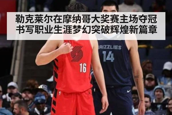 勒克莱尔在摩纳哥大奖赛主场夺冠书写职业生涯梦幻突破辉煌新篇章